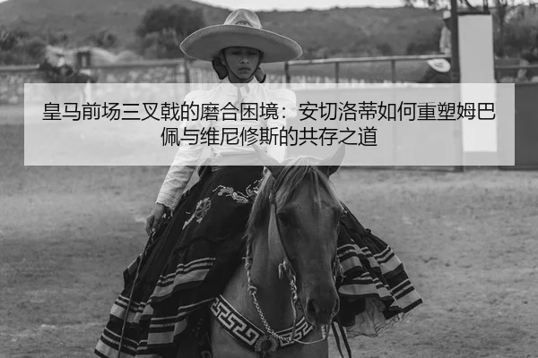 皇马前场三叉戟的磨合困境：安切洛蒂如何重塑姆巴佩与维尼修斯的共存之道