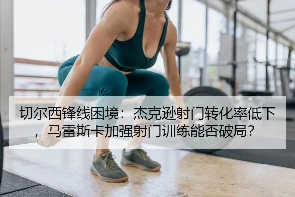 切尔西锋线困境：杰克逊射门转化率低下，马雷斯卡加强射门训练能否破局？